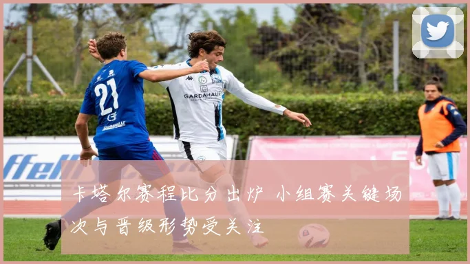 卡塔尔赛程比分出炉 小组赛关键场次与晋级形势受关注