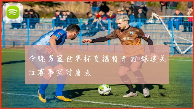 今晚男篮世界杯直播将开打 球迷关注赛事实时看点