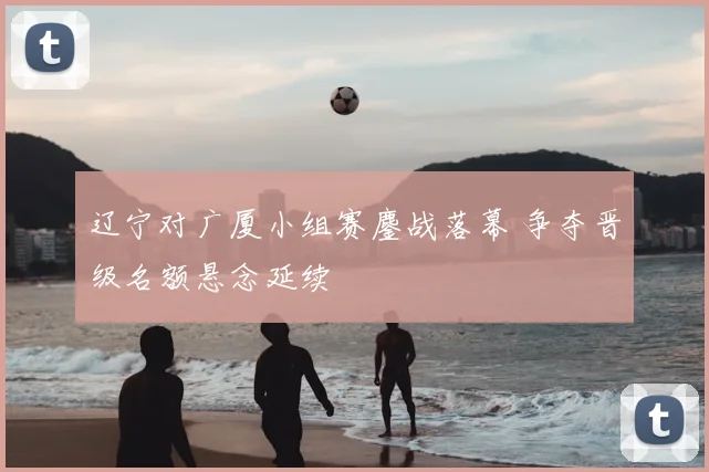 辽宁对广厦小组赛鏖战落幕 争夺晋级名额悬念延续