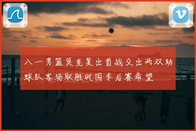 八一男篮莫克复出首战交出两双助球队客场取胜巩固季后赛希望