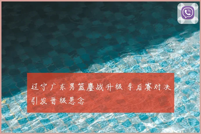 辽宁广东男篮鏖战升级 季后赛对决引发晋级悬念