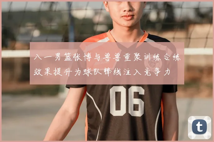 八一男篮张博与兽兽重聚训练合练效果提升为球队锋线注入竞争力