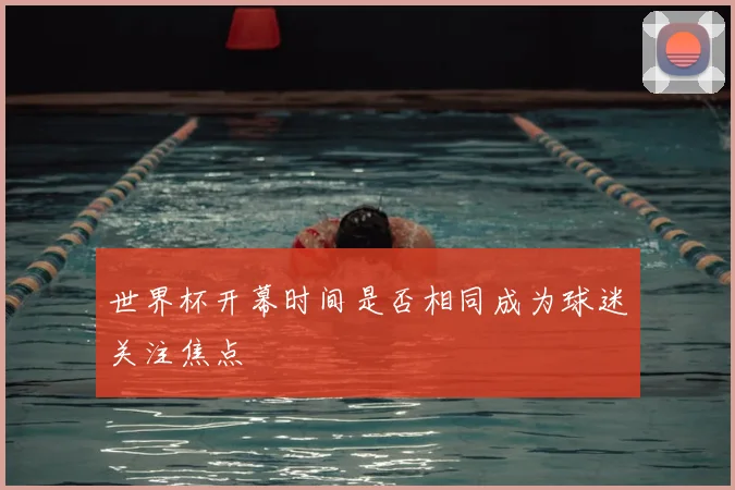 世界杯开幕时间是否相同成为球迷关注焦点