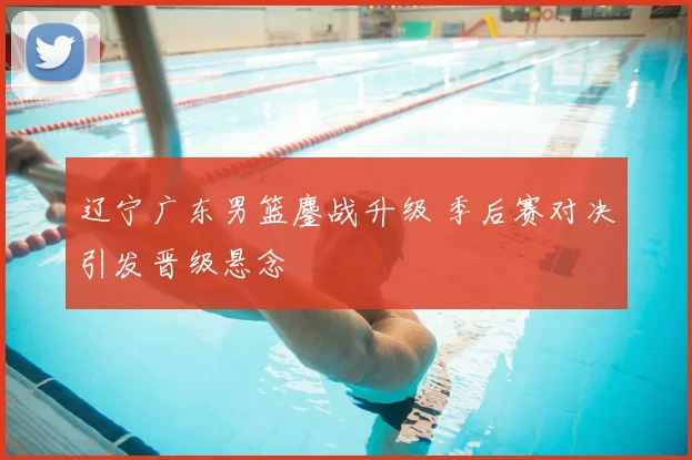 辽宁广东男篮鏖战升级 季后赛对决引发晋级悬念