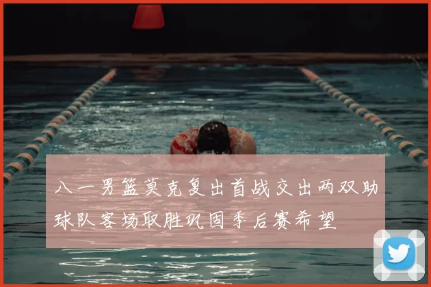 八一男篮莫克复出首战交出两双助球队客场取胜巩固季后赛希望