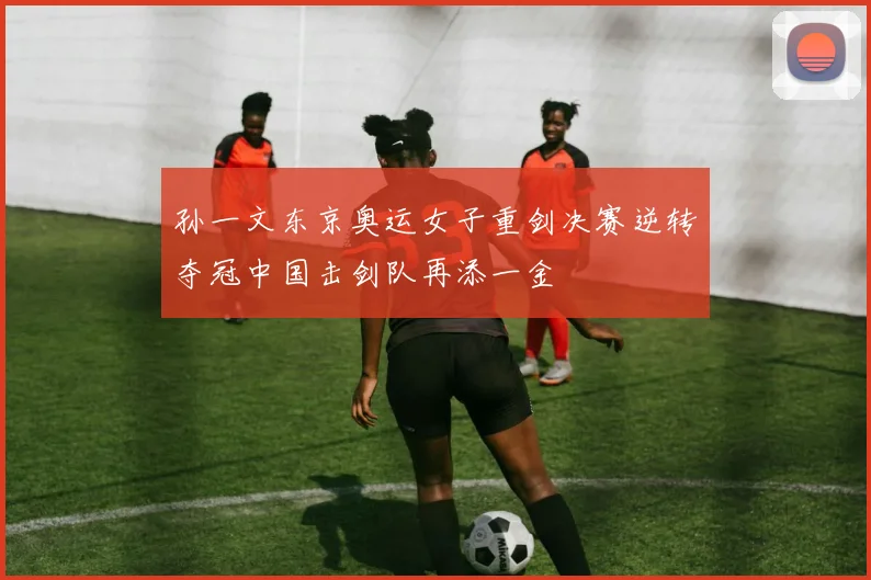 孙一文东京奥运女子重剑决赛逆转夺冠中国击剑队再添一金