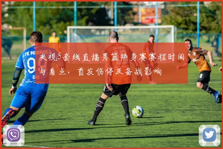 央视5套线直播男篮热身赛赛程时间与看点，首发伤停及备战影响