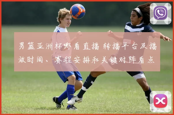 男篮亚洲杯哪看直播 转播平台及播放时间、赛程安排和关键对阵看点