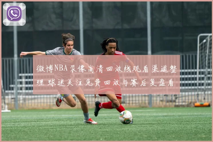 微博NBA录像高清回放线观看渠道整理 球迷关注免费回放与赛后复盘看点