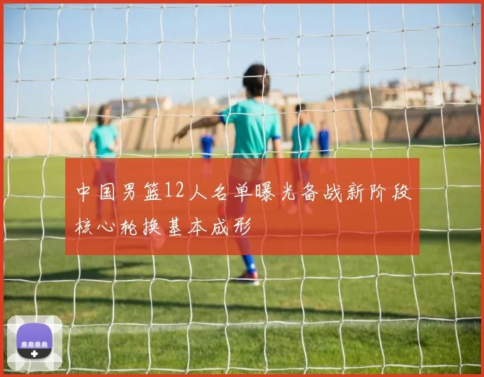 中国男篮12人名单曝光备战新阶段核心轮换基本成形