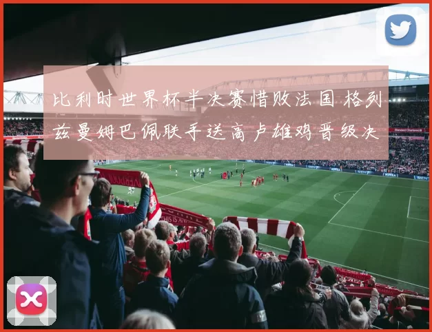 比利时世界杯半决赛惜败法国 格列兹曼姆巴佩联手送高卢雄鸡晋级决赛