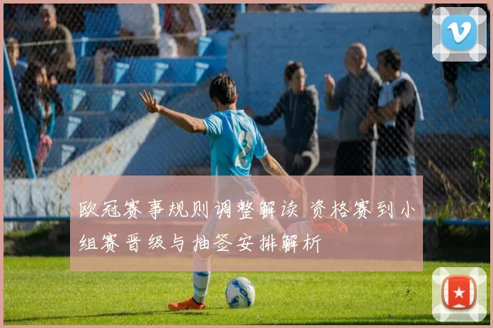 欧冠赛事规则调整解读 资格赛到小组赛晋级与抽签安排解析
