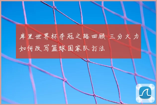 库里世界杯夺冠之路回顾 三分火力如何改写篮球国家队打法