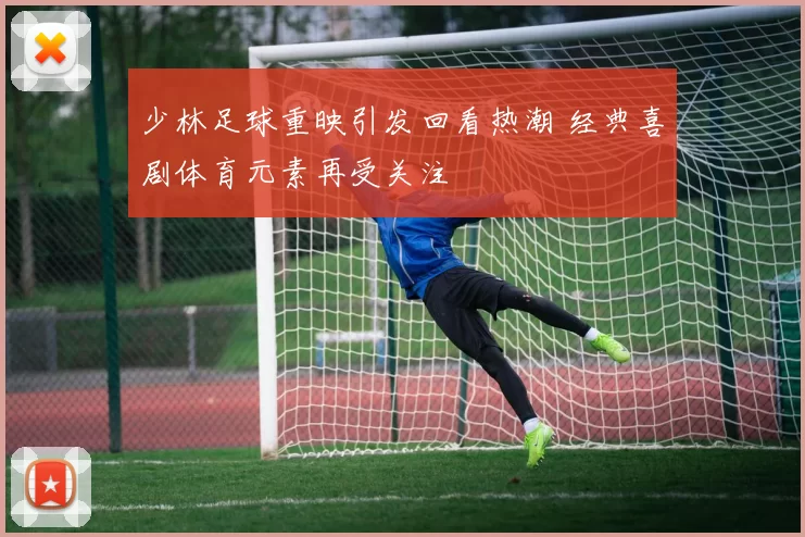 少林足球重映引发回看热潮 经典喜剧体育元素再受关注