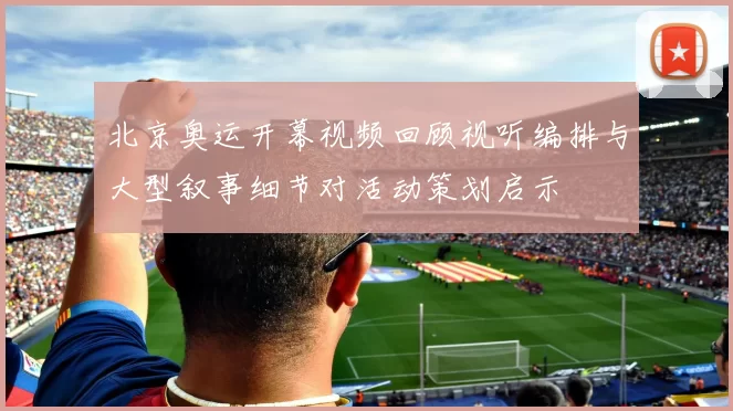 北京奥运开幕视频回顾视听编排与大型叙事细节对活动策划启示