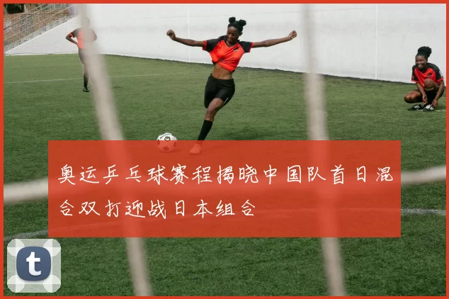 奥运乒乓球赛程揭晓中国队首日混合双打迎战日本组合