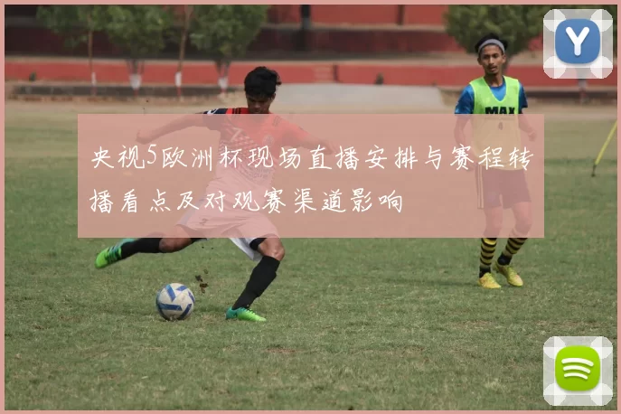 央视5欧洲杯现场直播安排与赛程转播看点及对观赛渠道影响