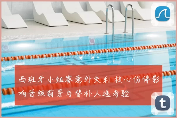 西班牙小组赛意外失利 核心伤停影响晋级前景与替补人选考验