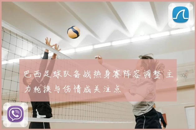 巴西足球队备战热身赛阵容调整 主力轮换与伤情成关注点