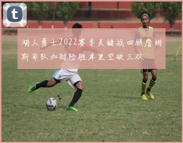 湖人勇士2022赛季关键战回顾詹姆斯率队加时险胜库里空砍三双