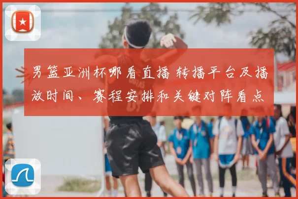 男篮亚洲杯哪看直播 转播平台及播放时间、赛程安排和关键对阵看点