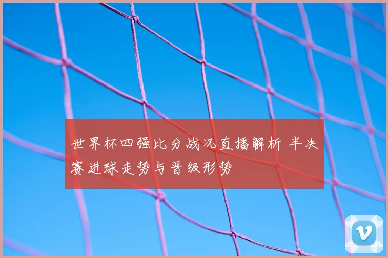 世界杯四强比分战况直播解析 半决赛进球走势与晋级形势
