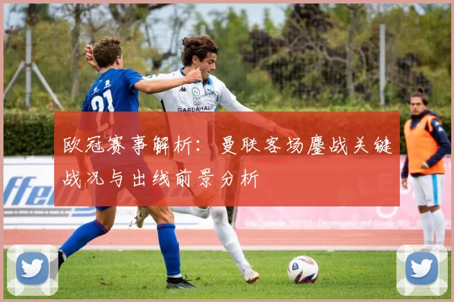 欧冠赛事解析：曼联客场鏖战关键战况与出线前景分析