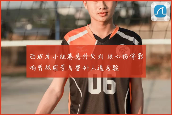 西班牙小组赛意外失利 核心伤停影响晋级前景与替补人选考验