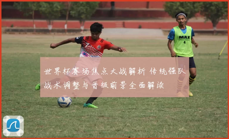 世界杯赛场焦点大战解析 传统强队战术调整与晋级前景全面解读