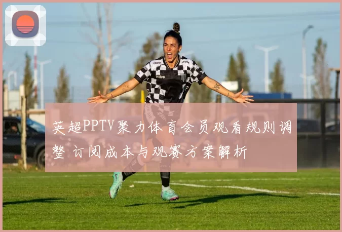 英超PPTV聚力体育会员观看规则调整 订阅成本与观赛方案解析