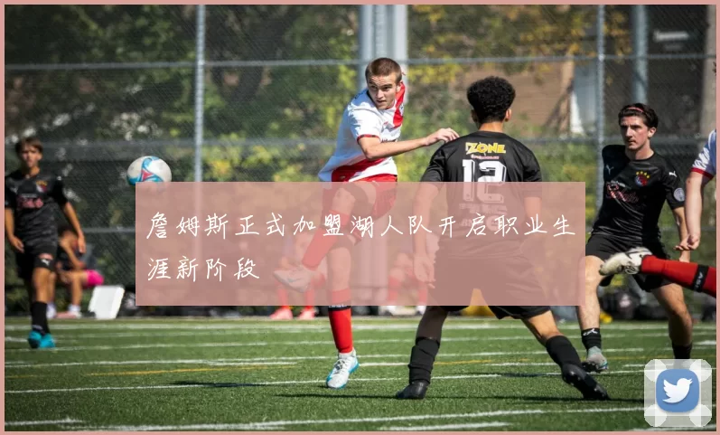 詹姆斯正式加盟湖人队开启职业生涯新阶段