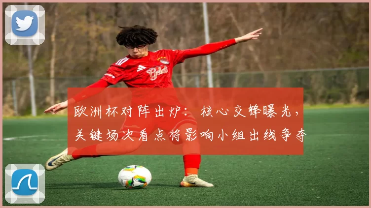 欧洲杯对阵出炉：核心交锋曝光，关键场次看点将影响小组出线争夺