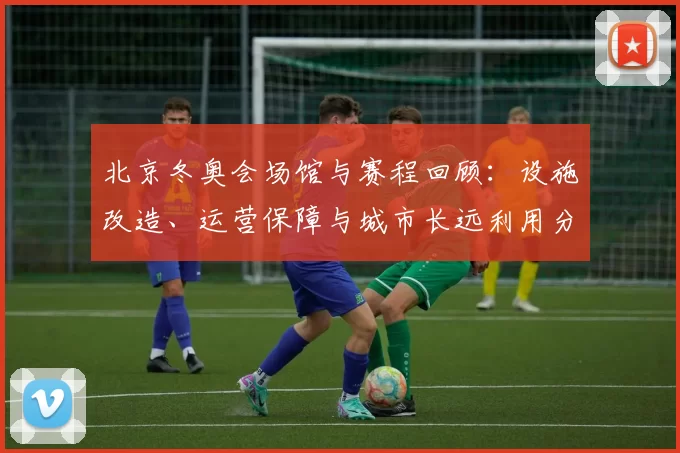 北京冬奥会场馆与赛程回顾：设施改造、运营保障与城市长远利用分析