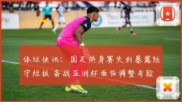 体坛快讯：国足热身赛失利暴露防守短板 备战亚洲杯面临调整考验