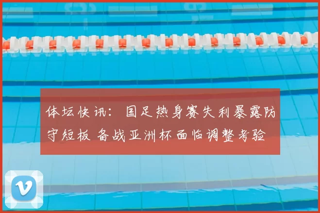 体坛快讯：国足热身赛失利暴露防守短板 备战亚洲杯面临调整考验