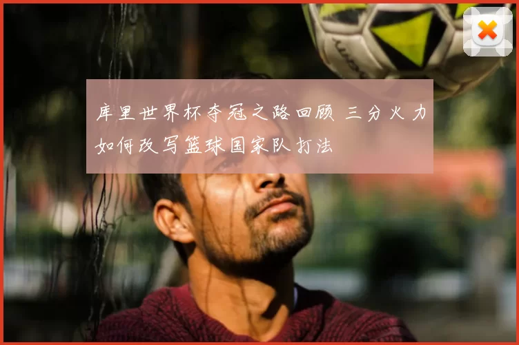 库里世界杯夺冠之路回顾 三分火力如何改写篮球国家队打法