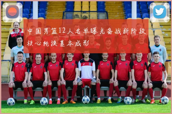 中国男篮12人名单曝光备战新阶段核心轮换基本成形