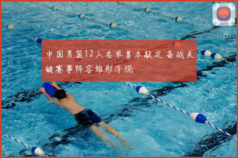 中国男篮12人名单基本敲定 备战关键赛事阵容雏形浮现