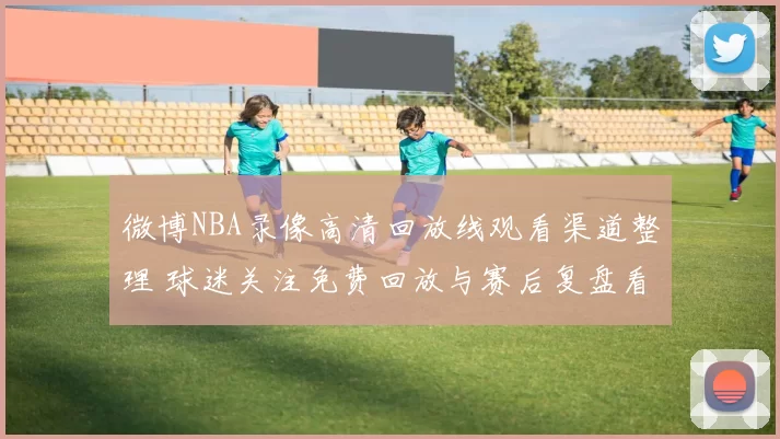 微博NBA录像高清回放线观看渠道整理 球迷关注免费回放与赛后复盘看点