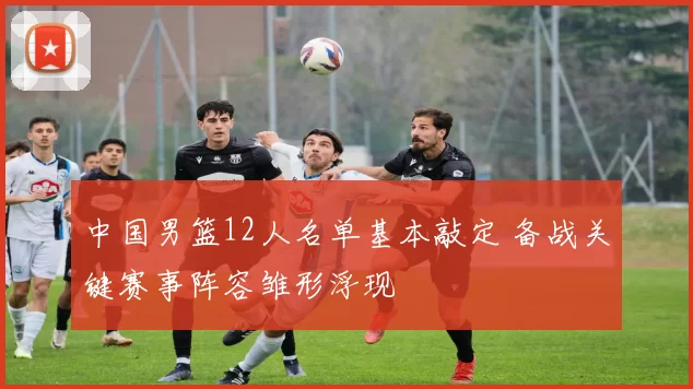 中国男篮12人名单基本敲定 备战关键赛事阵容雏形浮现