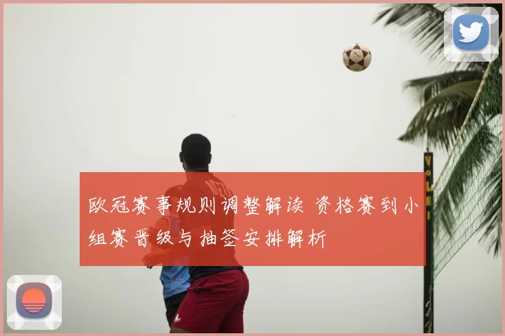 欧冠赛事规则调整解读 资格赛到小组赛晋级与抽签安排解析