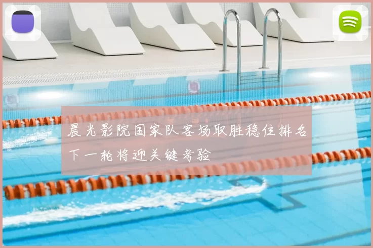 晨光影院国家队客场取胜稳住排名下一轮将迎关键考验