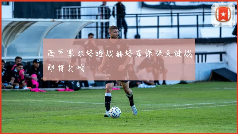 西甲塞尔塔迎战赫塔菲保级关键战即将打响