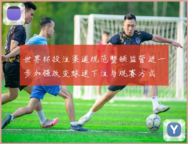 世界杯投注渠道规范整顿监管进一步加强改变球迷下注与观赛方式