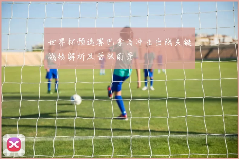 世界杯预选赛巴拿马冲击出线关键战绩解析及晋级前景