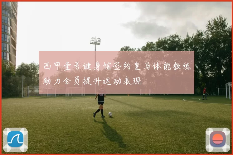 西甲壹号健身馆签约皇马体能教练助力会员提升运动表现