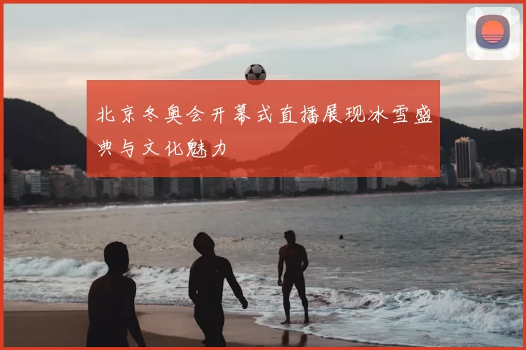 北京冬奥会开幕式直播展现冰雪盛典与文化魅力