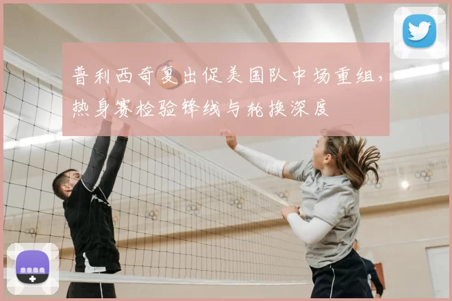 普利西奇复出促美国队中场重组，热身赛检验锋线与轮换深度